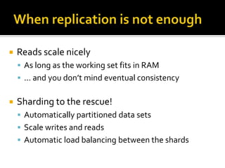    Reads scale nicely
     As long as the working set fits in RAM
     … and you don’t mind eventual consistency


   Sharding to the rescue!
     Automatically partitioned data sets
     Scale writes and reads
     Automatic load balancing between the shards
 