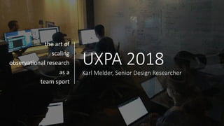 UXPA 2018
Karl Melder, Senior Design Researcher
the art of
scaling
observational research
as a
team sport
 
