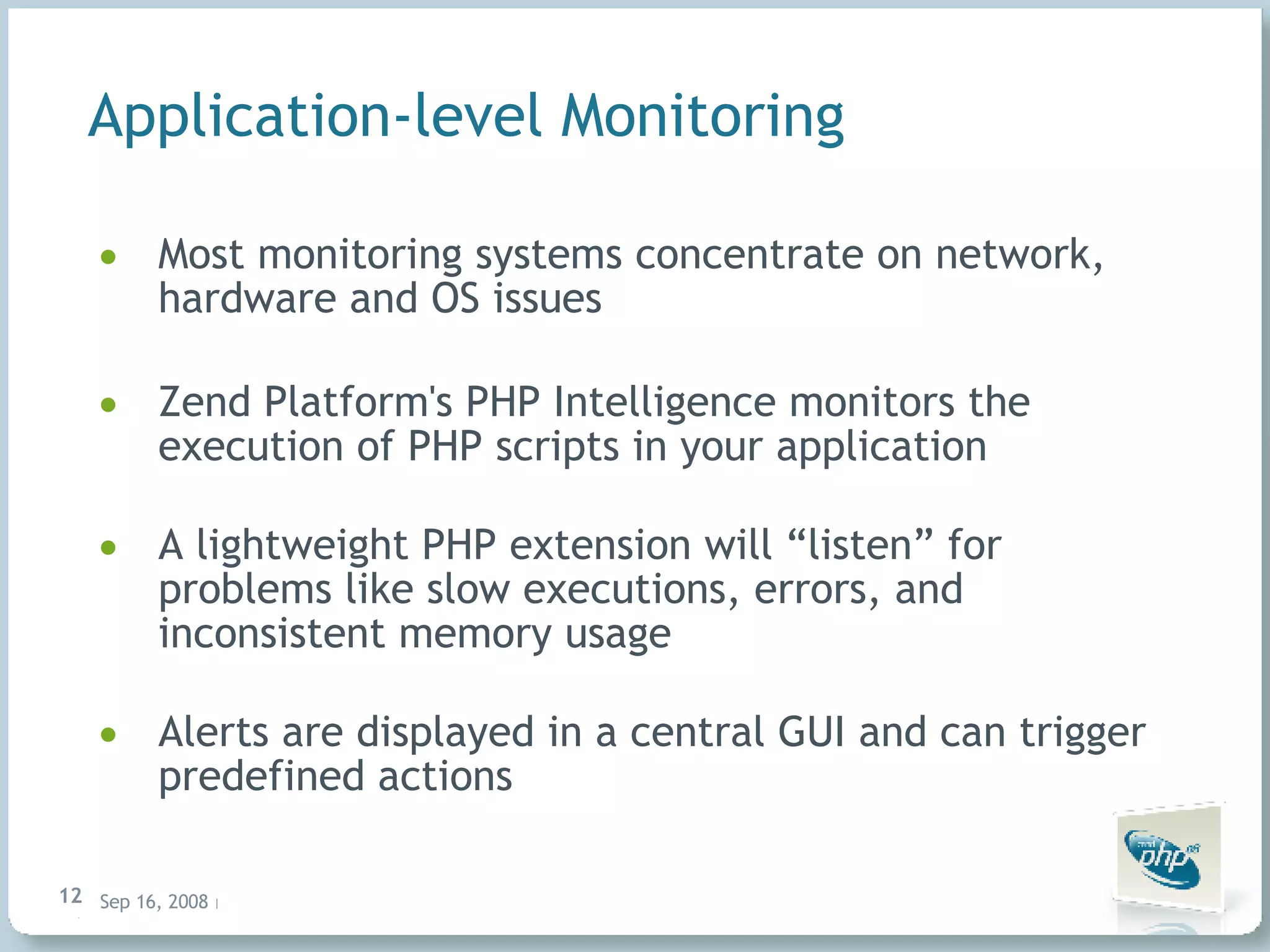 Application-level Monitoring Most monitoring systems concentrate on network, hardware and OS issues Zend Platform's PHP Intelligence monitors the execution of PHP scripts in your application A lightweight PHP extension will “listen” for problems like slow executions, errors, and inconsistent memory usage Alerts are displayed in a central GUI and can trigger predefined actions 