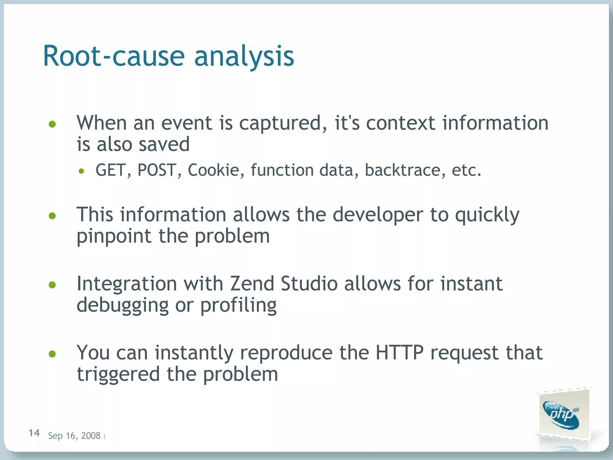 Root-cause analysis When an event is captured, it's context information is also saved GET, POST, Cookie, function data, backtrace, etc. This information allows the developer to quickly pinpoint the problem Integration with Zend Studio allows for instant debugging or profiling You can instantly reproduce the HTTP request that triggered the problem 