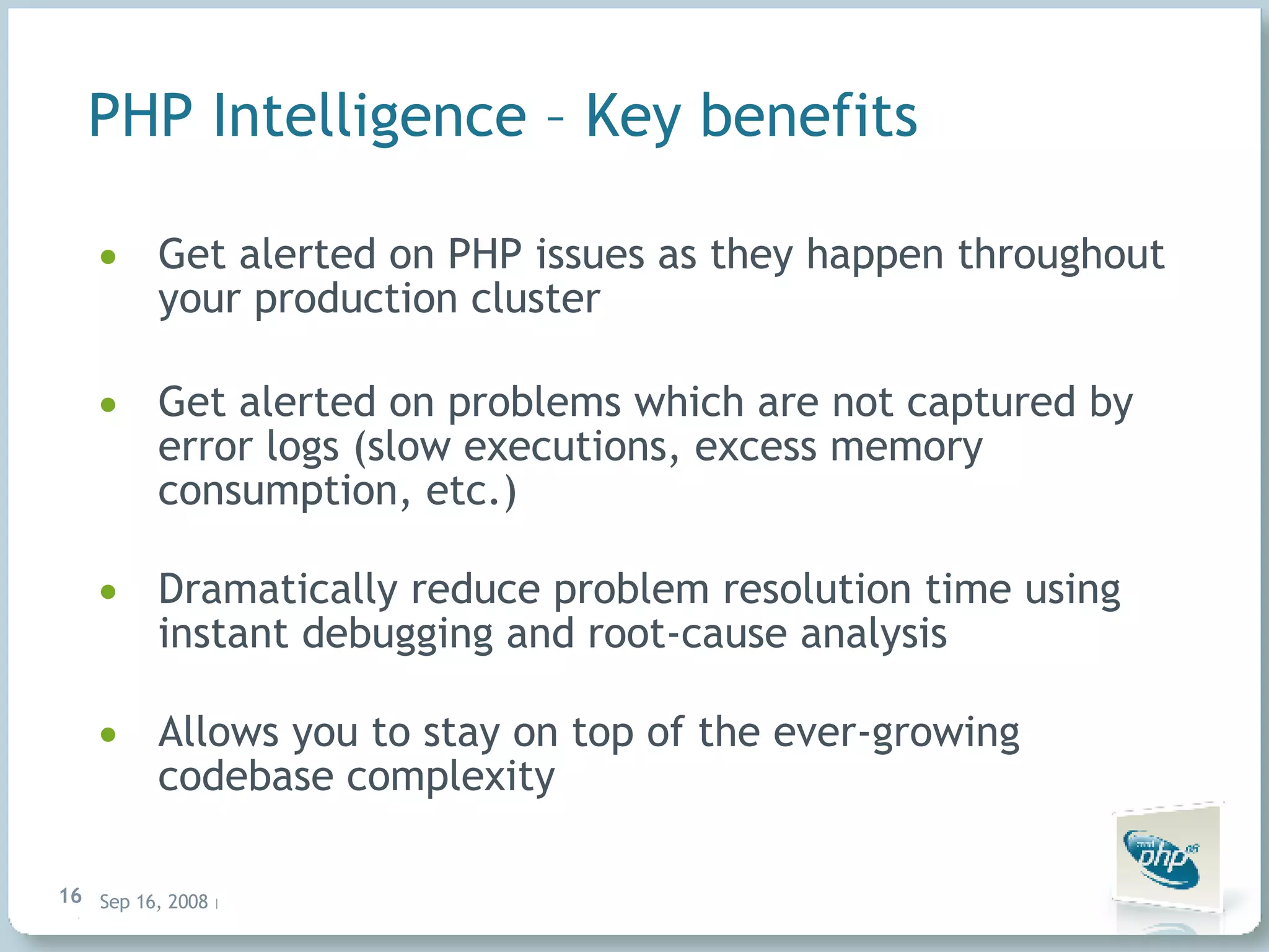 PHP Intelligence – Key benefits Get alerted on PHP issues as they happen throughout your production cluster Get alerted on problems which are not captured by error logs (slow executions, excess memory consumption, etc.) Dramatically reduce problem resolution time using instant debugging and root-cause analysis Allows you to stay on top of the ever-growing codebase complexity 