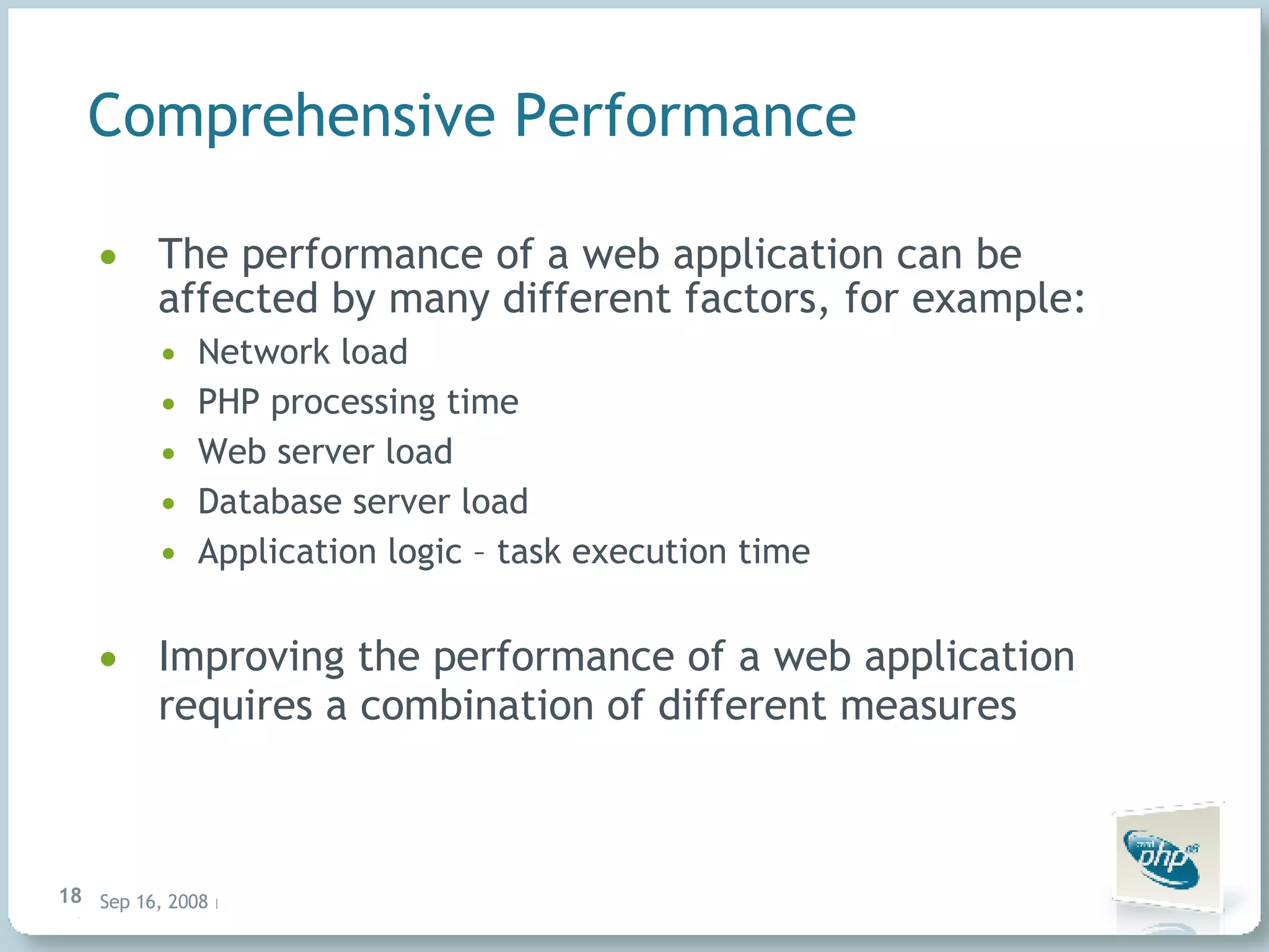Comprehensive Performance The performance of a web application can be affected by many different factors, for example: Network load PHP processing time Web server load Database server load Application logic – task execution time Improving the performance of a web application requires a combination of different measures 