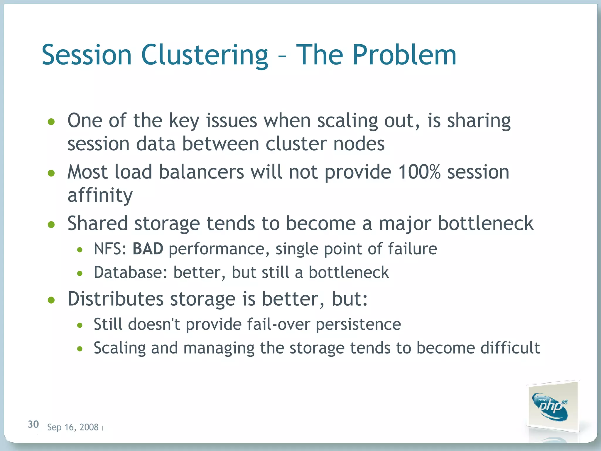 Session Clustering – The Problem One of the key issues when scaling out, is sharing session data between cluster nodes Most load balancers will not provide 100% session affinity Shared storage tends to become a major bottleneck NFS: BAD performance, single point of failure Database: better, but still a bottleneck Distributes storage is better, but: Still doesn't provide fail-over persistence Scaling and managing the storage tends to become difficult 