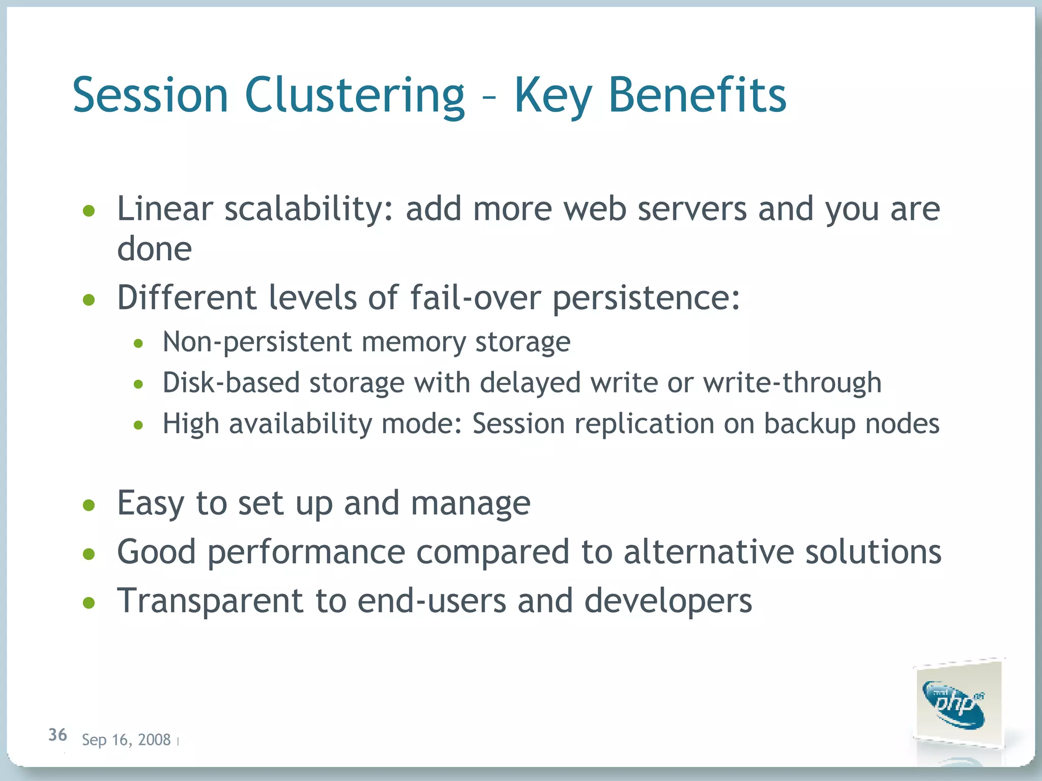 Session Clustering – Key Benefits Linear scalability: add more web servers and you are done Different levels of fail-over persistence: Non-persistent memory storage Disk-based storage with delayed write or write-through High availability mode: Session replication on backup nodes Easy to set up and manage Good performance compared to alternative solutions Transparent to end-users and developers 