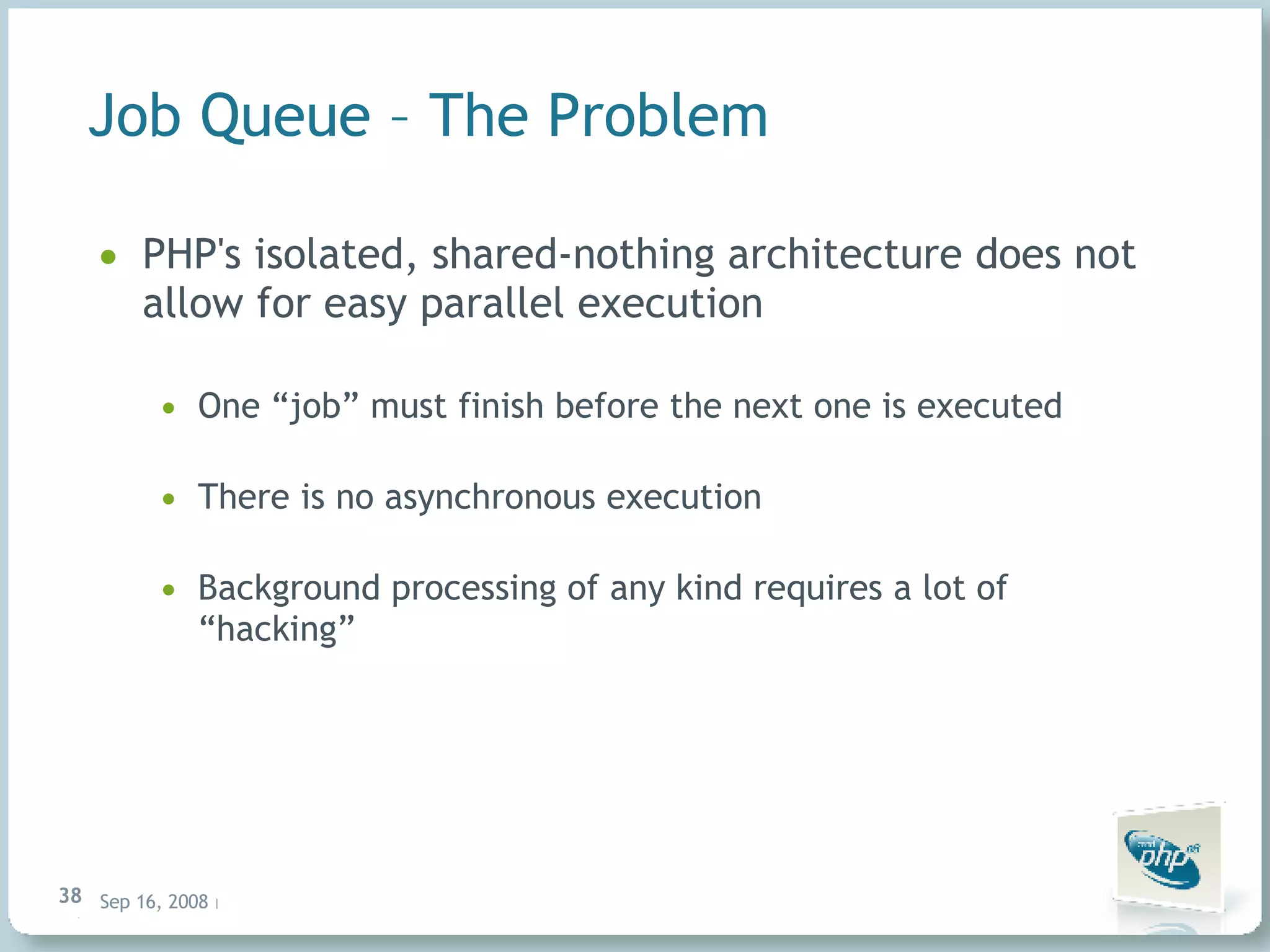Job Queue – The Problem PHP's isolated, shared-nothing architecture does not allow for easy parallel execution One “job” must finish before the next one is executed There is no asynchronous execution Background processing of any kind requires a lot of “hacking” 