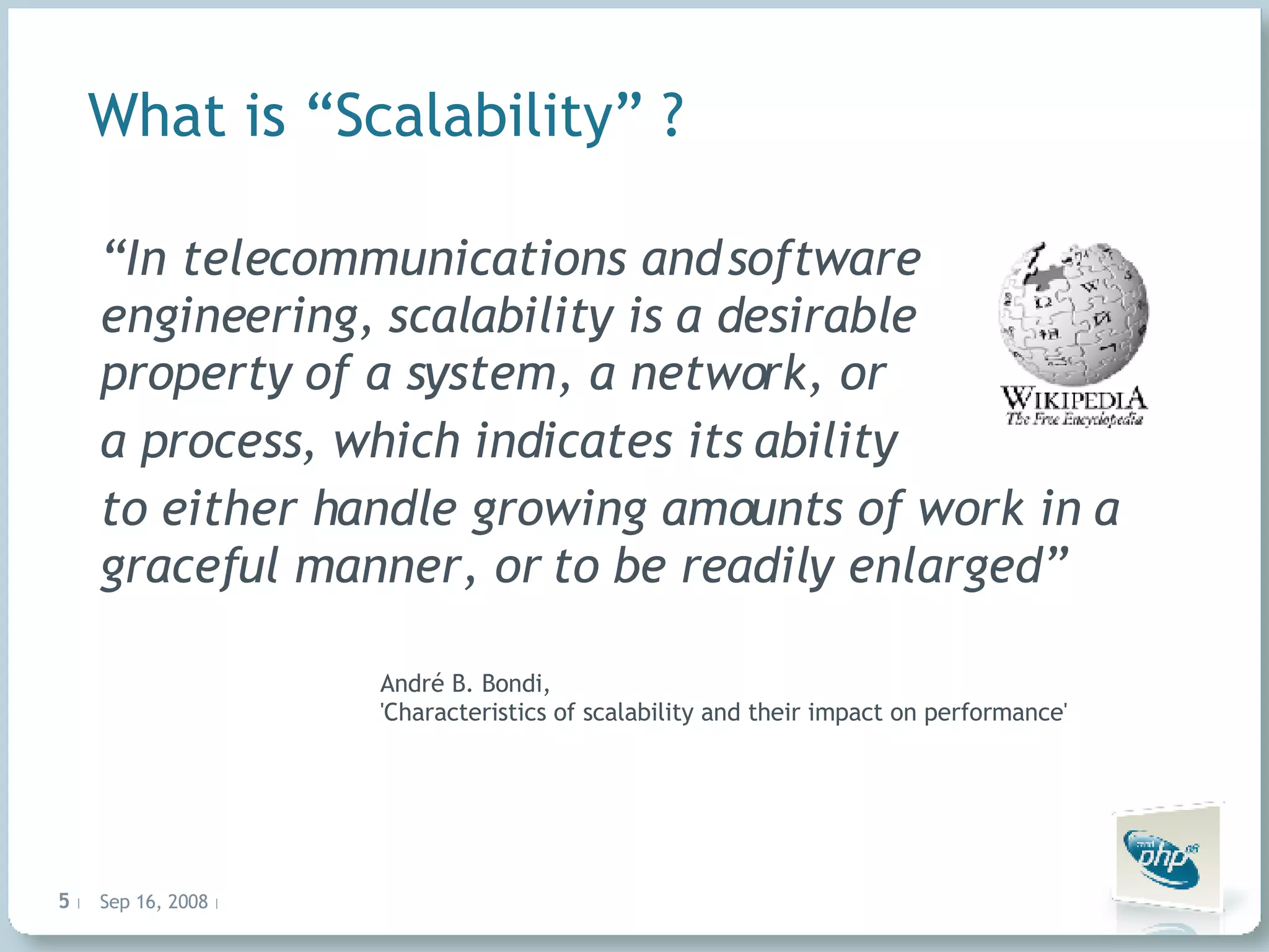 What is “Scalability” ? “ In telecommunications and software engineering, scalability is a desirable property of a system, a network, or a process, which indicates its ability to either handle growing amounts of work in a graceful manner, or to be readily enlarged” André B. Bondi, 'Characteristics of scalability and their impact on performance' 