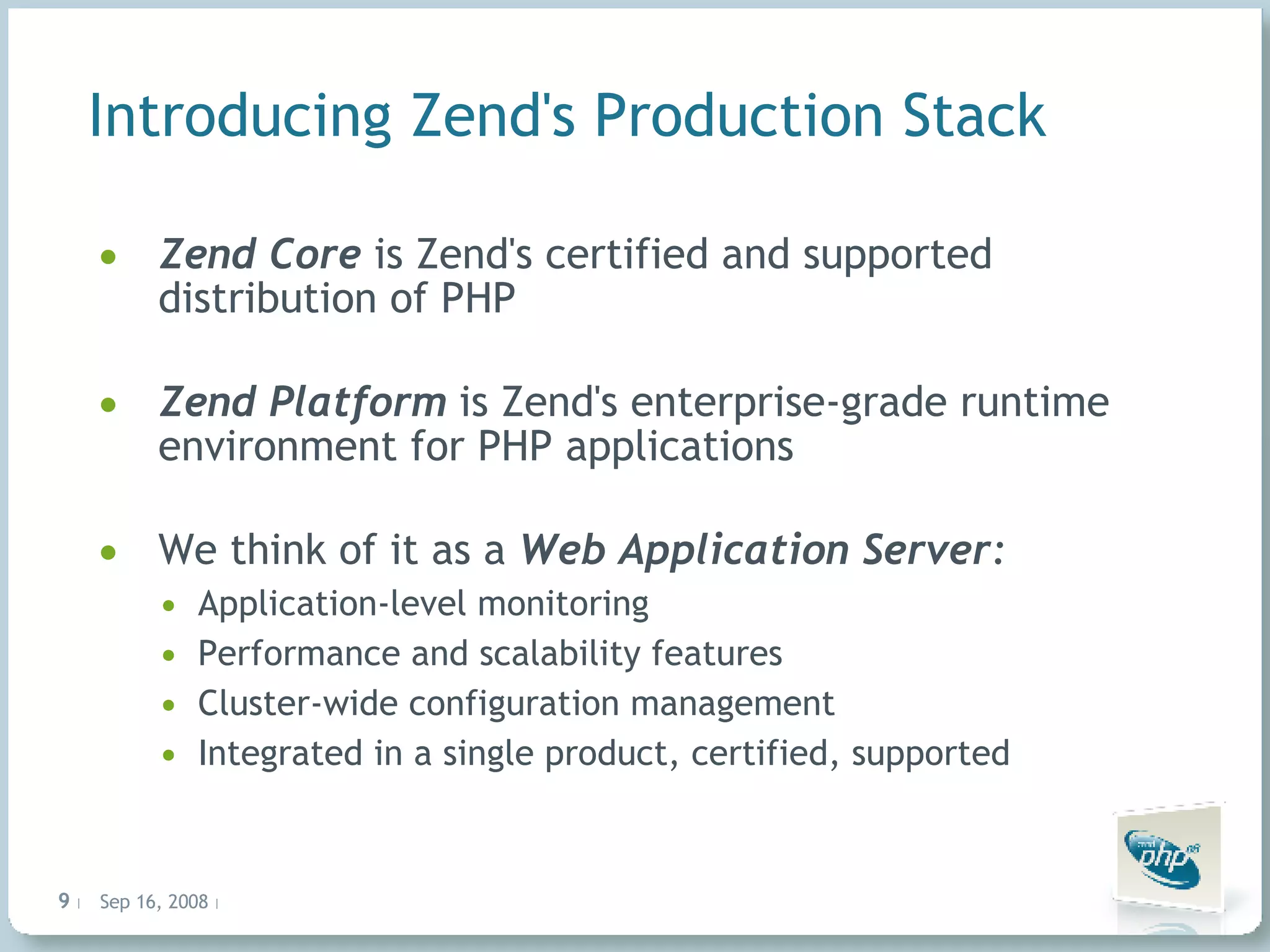 Introducing Zend's Production Stack Zend Core is Zend's certified and supported distribution of PHP Zend Platform is Zend's enterprise-grade runtime environment for PHP applications We think of it as a Web Application Server : Application-level monitoring Performance and scalability features Cluster-wide configuration management Integrated in a single product, certified, supported 
