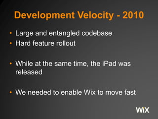 Development Velocity - 2010
• Large and entangled codebase
• Hard feature rollout
• While at the same time, the iPad was
released
• We needed to enable Wix to move fast
 