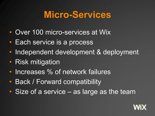 Micro-Services
• Over 100 micro-services at Wix
• Each service is a process
• Independent development & deployment
• Risk mitigation
• Increases % of network failures
• Back / Forward compatibility
• Size of a service – as large as the team
 