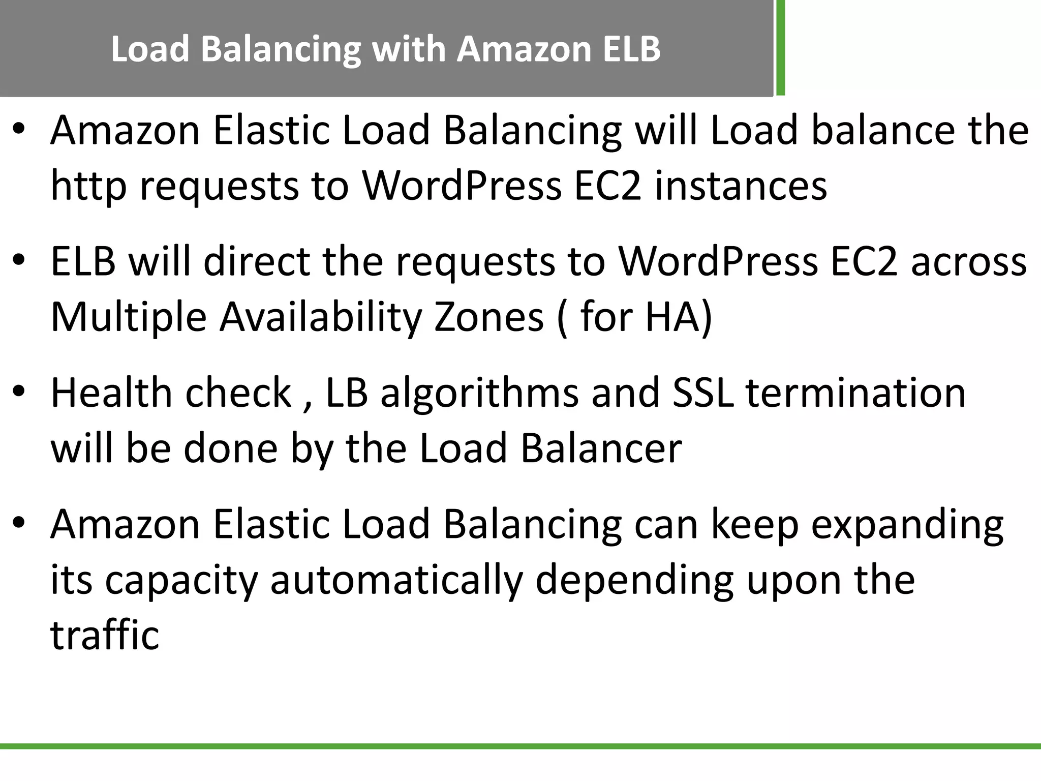 Load Balancing with Amazon ELB
• Amazon Elastic Load Balancing will Load balance the
http requests to WordPress EC2 instances
• ELB will direct the requests to WordPress EC2 across
Multiple Availability Zones ( for HA)
• Health check , LB algorithms and SSL termination
will be done by the Load Balancer
• Amazon Elastic Load Balancing can keep expanding
its capacity automatically depending upon the
traffic