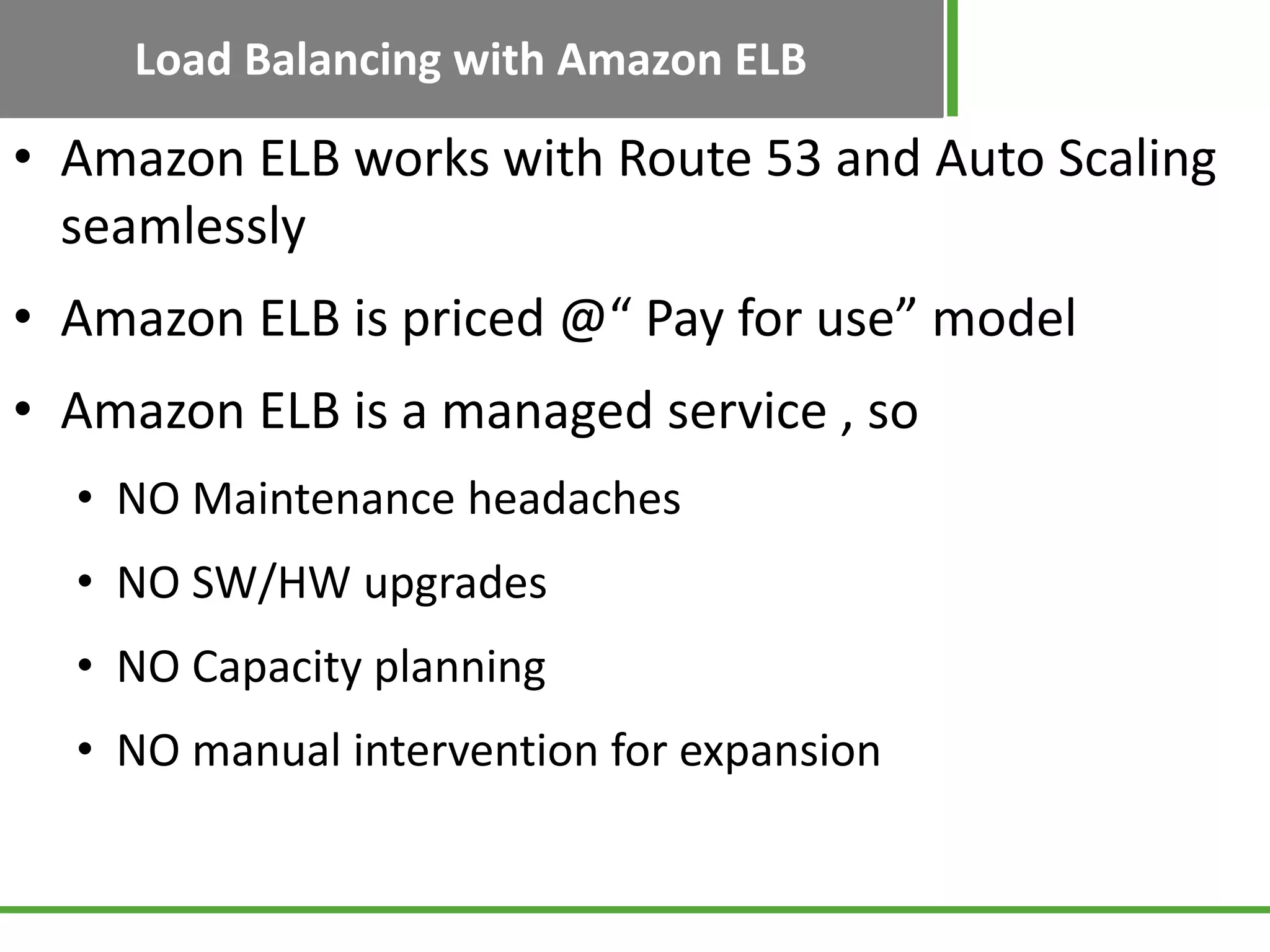 Load Balancing with Amazon ELB
• Amazon ELB works with Route 53 and Auto Scaling
seamlessly
• Amazon ELB is priced @“ Pay for use” model
• Amazon ELB is a managed service , so
• NO Maintenance headaches
• NO SW/HW upgrades
• NO Capacity planning
• NO manual intervention for expansion