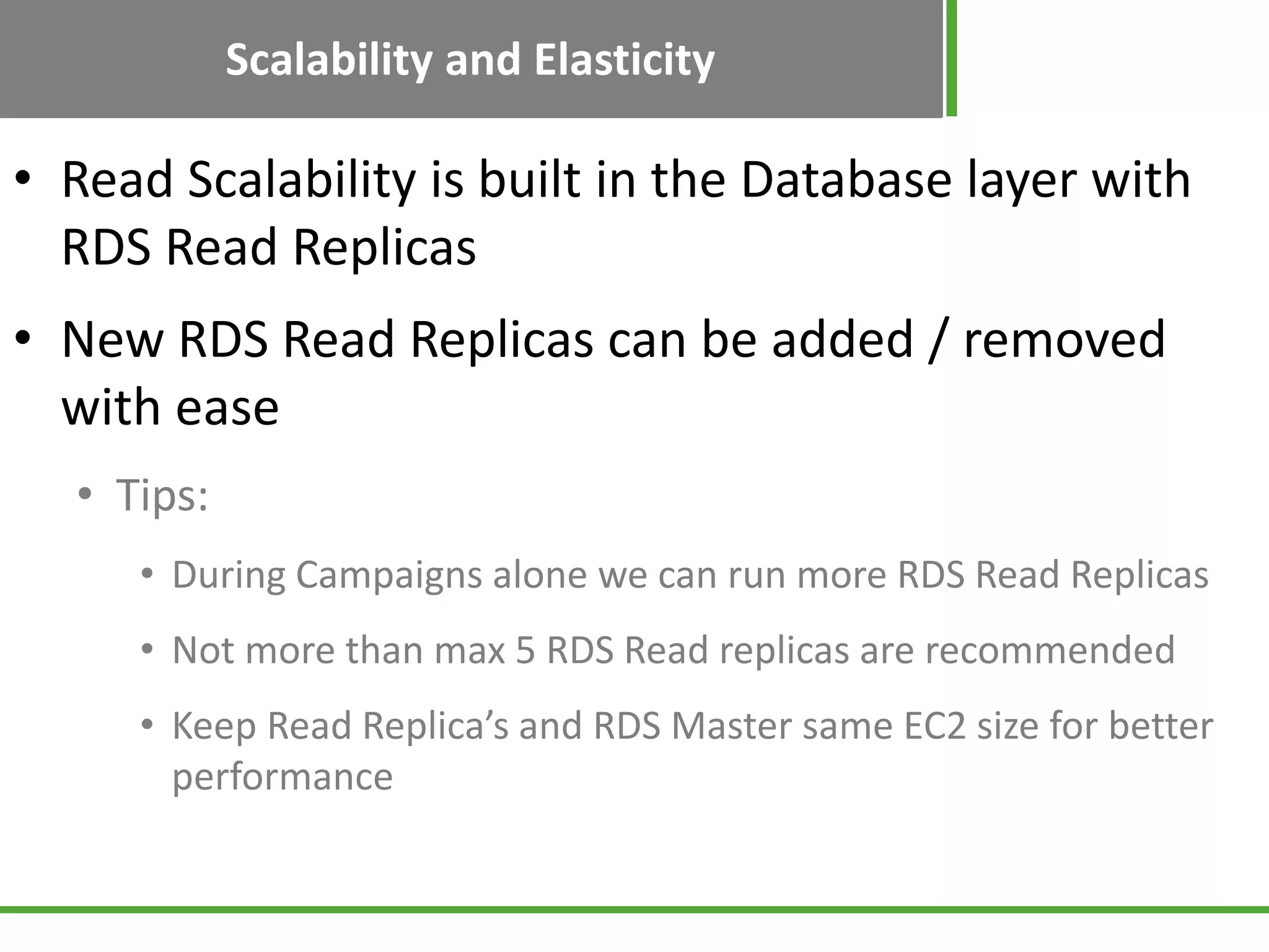 Scalability and Elasticity
• Read Scalability is built in the Database layer with
RDS Read Replicas
• New RDS Read Replicas can be added / removed
with ease
• Tips:
• During Campaigns alone we can run more RDS Read Replicas
• Not more than max 5 RDS Read replicas are recommended
• Keep Read Replica’s and RDS Master same EC2 size for better
performance