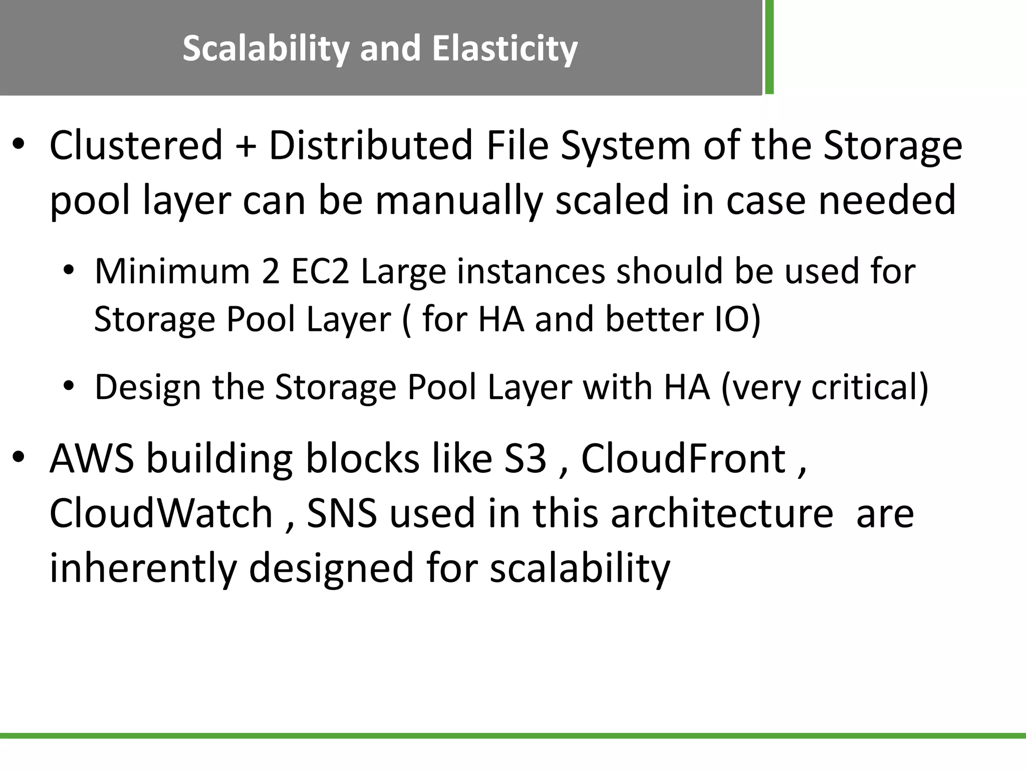 Scalability and Elasticity
• Clustered + Distributed File System of the Storage
pool layer can be manually scaled in case needed
• Minimum 2 EC2 Large instances should be used for
Storage Pool Layer ( for HA and better IO)
• Design the Storage Pool Layer with HA (very critical)
• AWS building blocks like S3 , CloudFront ,
CloudWatch , SNS used in this architecture are
inherently designed for scalability