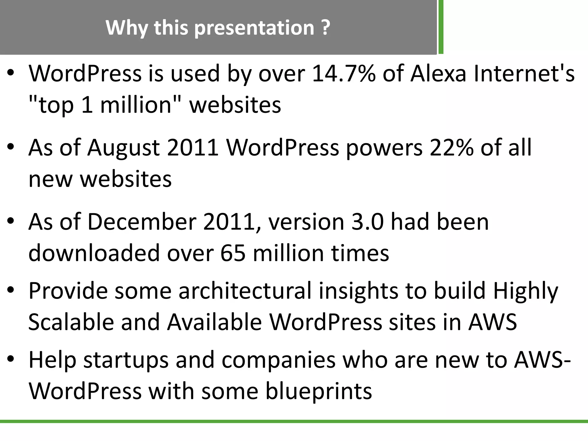 Why this presentation ?
• WordPress is used by over 14.7% of Alexa Internet's
"top 1 million" websites
• As of August 2011 WordPress powers 22% of all
new websites
• As of December 2011, version 3.0 had been
downloaded over 65 million times
• Provide some architectural insights to build Highly
Scalable and Available WordPress sites in AWS
• Help startups and companies who are new to AWS-
WordPress with some blueprints