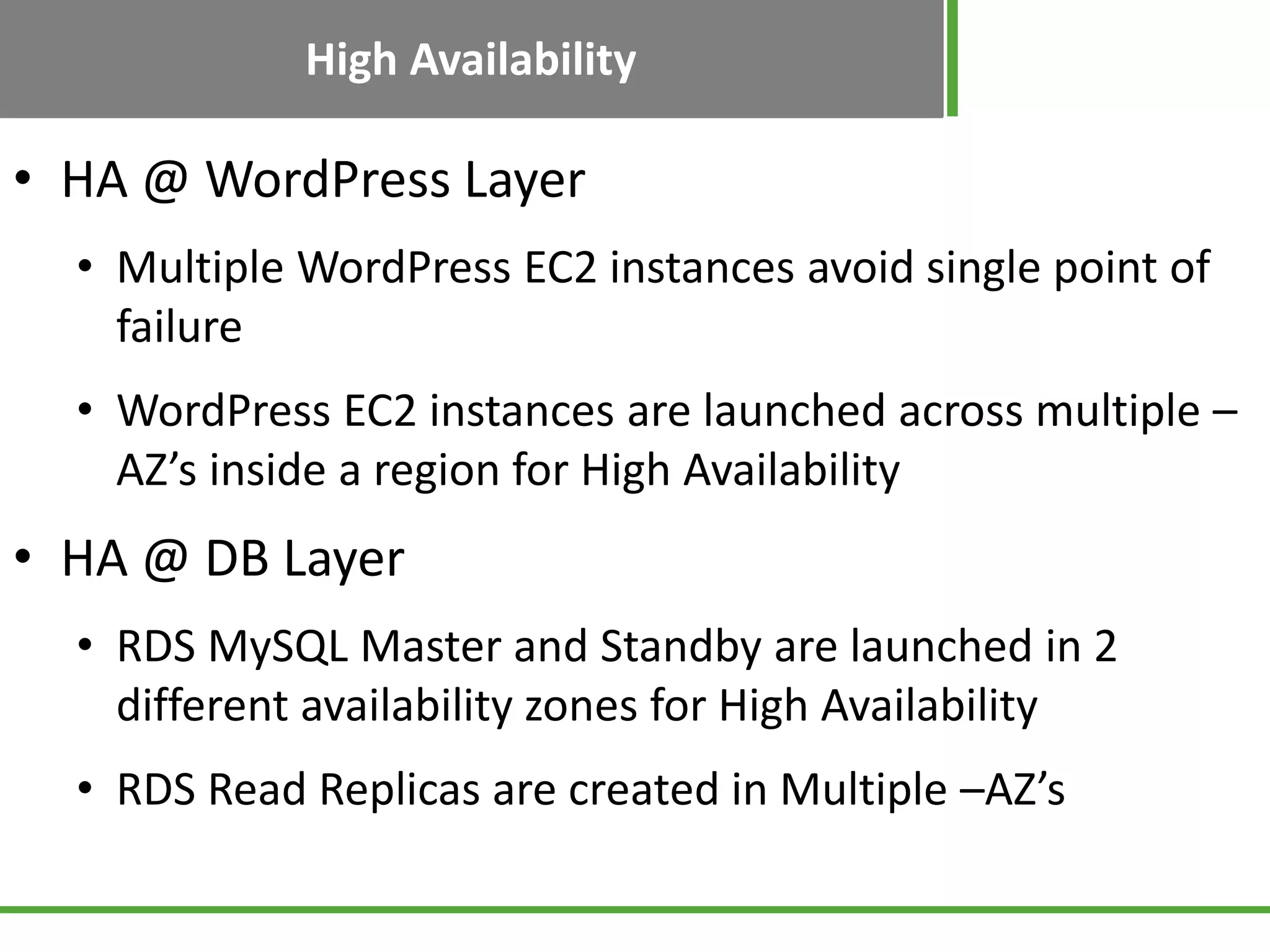 High Availability
• HA @ WordPress Layer
• Multiple WordPress EC2 instances avoid single point of
failure
• WordPress EC2 instances are launched across multiple –
AZ’s inside a region for High Availability
• HA @ DB Layer
• RDS MySQL Master and Standby are launched in 2
different availability zones for High Availability
• RDS Read Replicas are created in Multiple –AZ’s