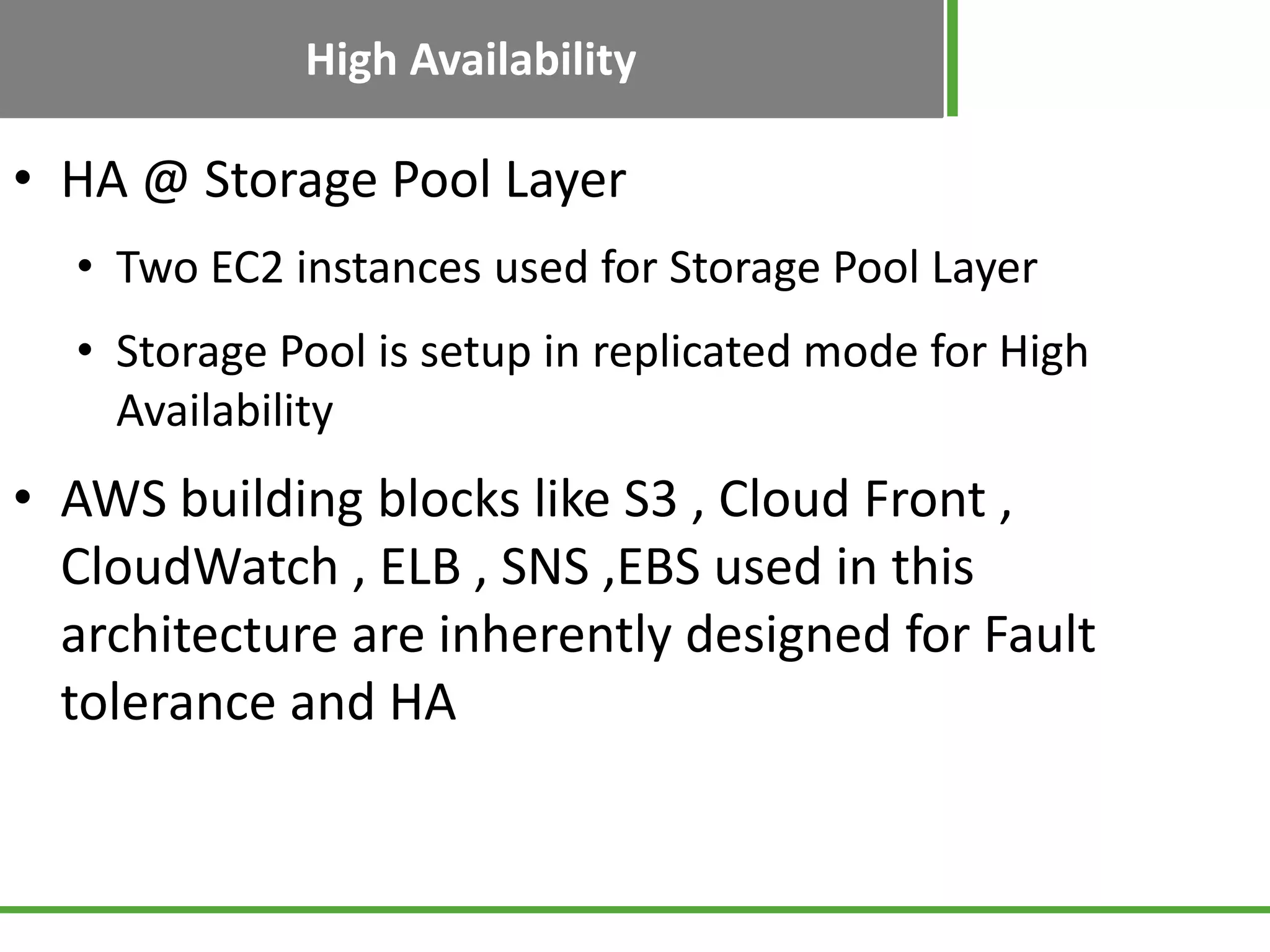 High Availability
• HA @ Storage Pool Layer
• Two EC2 instances used for Storage Pool Layer
• Storage Pool is setup in replicated mode for High
Availability
• AWS building blocks like S3 , Cloud Front ,
CloudWatch , ELB , SNS ,EBS used in this
architecture are inherently designed for Fault
tolerance and HA