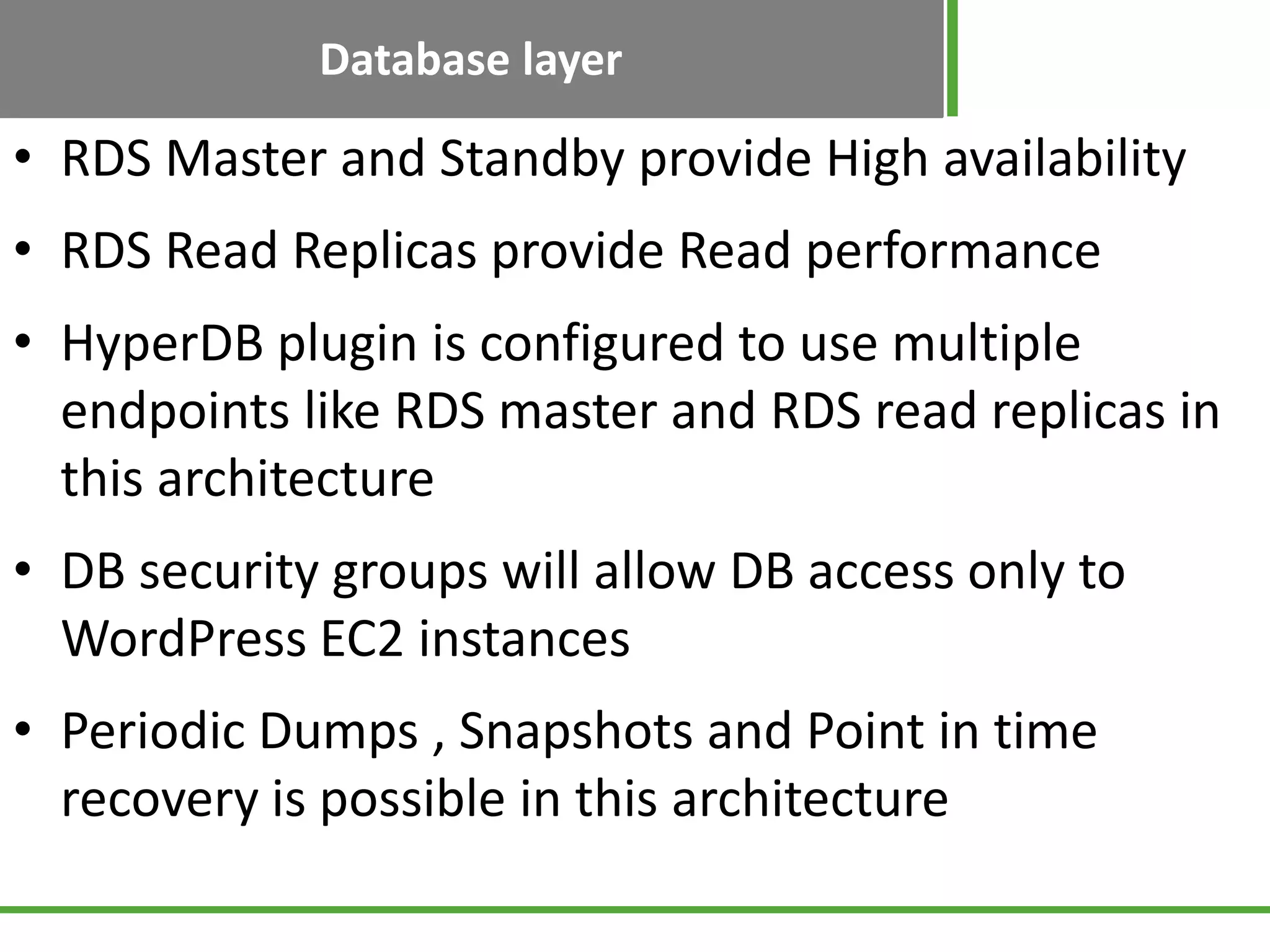 Database layer
• RDS Master and Standby provide High availability
• RDS Read Replicas provide Read performance
• HyperDB plugin is configured to use multiple
endpoints like RDS master and RDS read replicas in
this architecture
• DB security groups will allow DB access only to
WordPress EC2 instances
• Periodic Dumps , Snapshots and Point in time
recovery is possible in this architecture