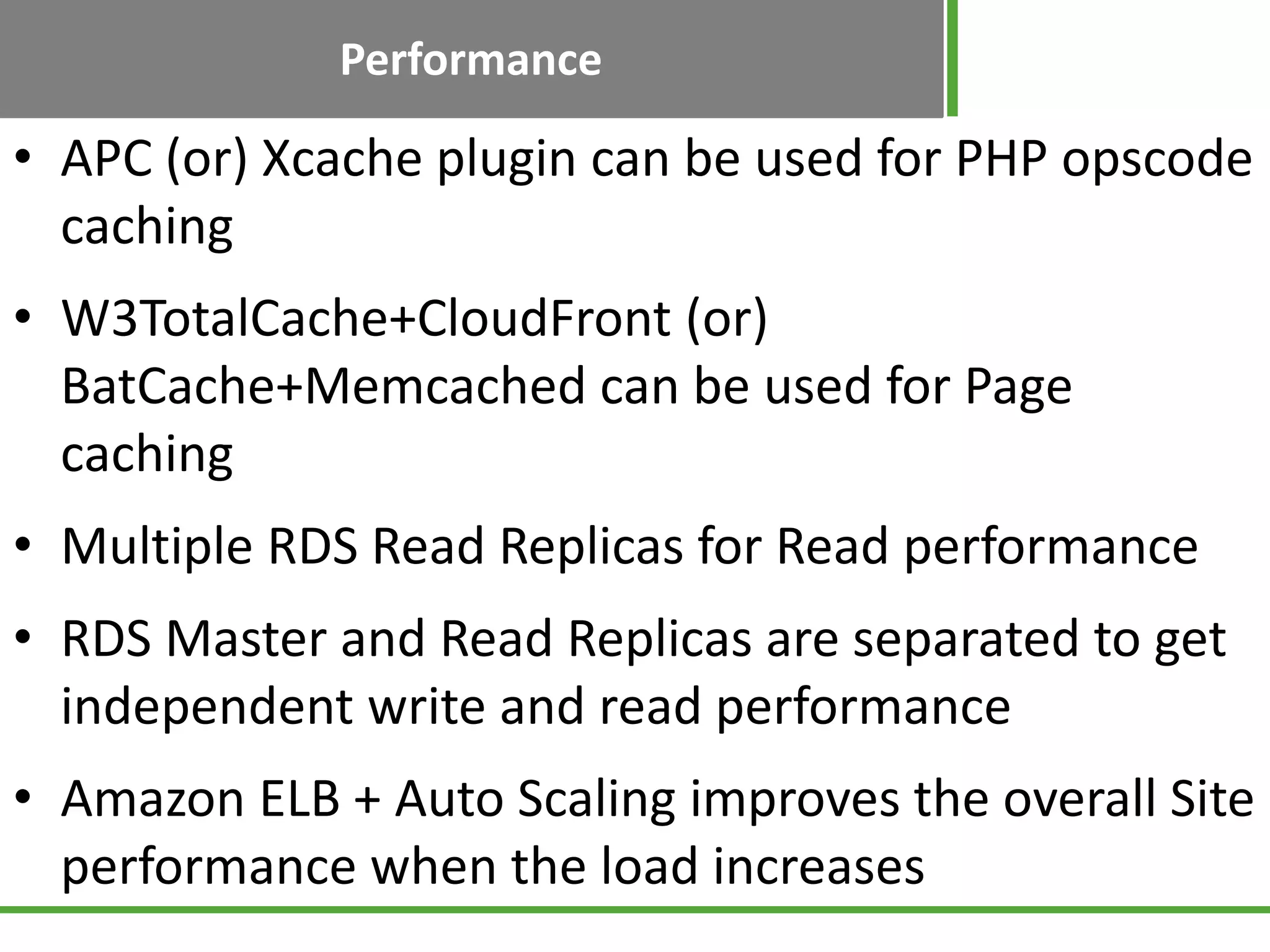 Performance
• APC (or) Xcache plugin can be used for PHP opscode
caching
• W3TotalCache+CloudFront (or)
BatCache+Memcached can be used for Page
caching
• Multiple RDS Read Replicas for Read performance
• RDS Master and Read Replicas are separated to get
independent write and read performance
• Amazon ELB + Auto Scaling improves the overall Site
performance when the load increases
