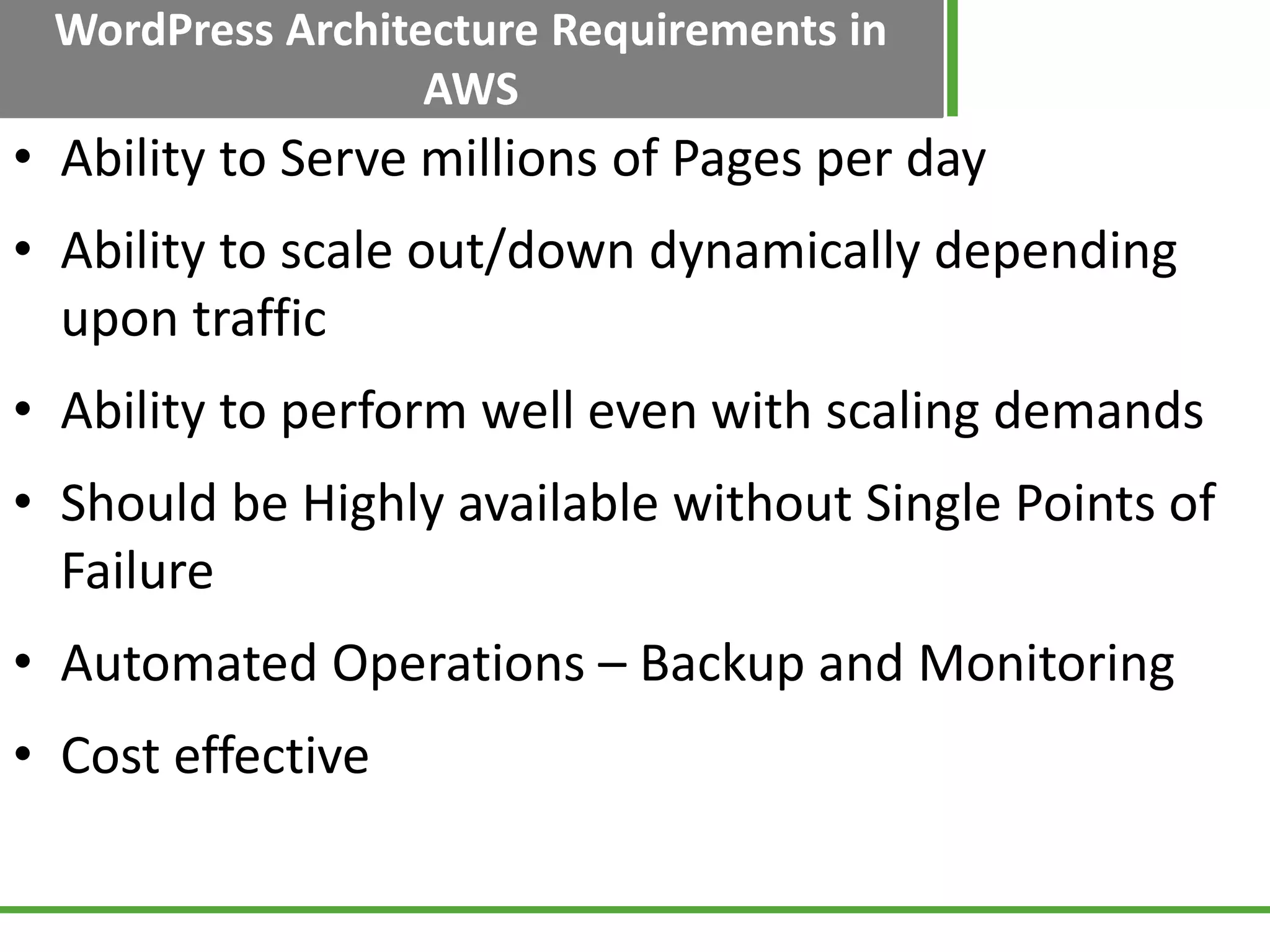WordPress Architecture Requirements in
AWS
• Ability to Serve millions of Pages per day
• Ability to scale out/down dynamically depending
upon traffic
• Ability to perform well even with scaling demands
• Should be Highly available without Single Points of
Failure
• Automated Operations – Backup and Monitoring
• Cost effective