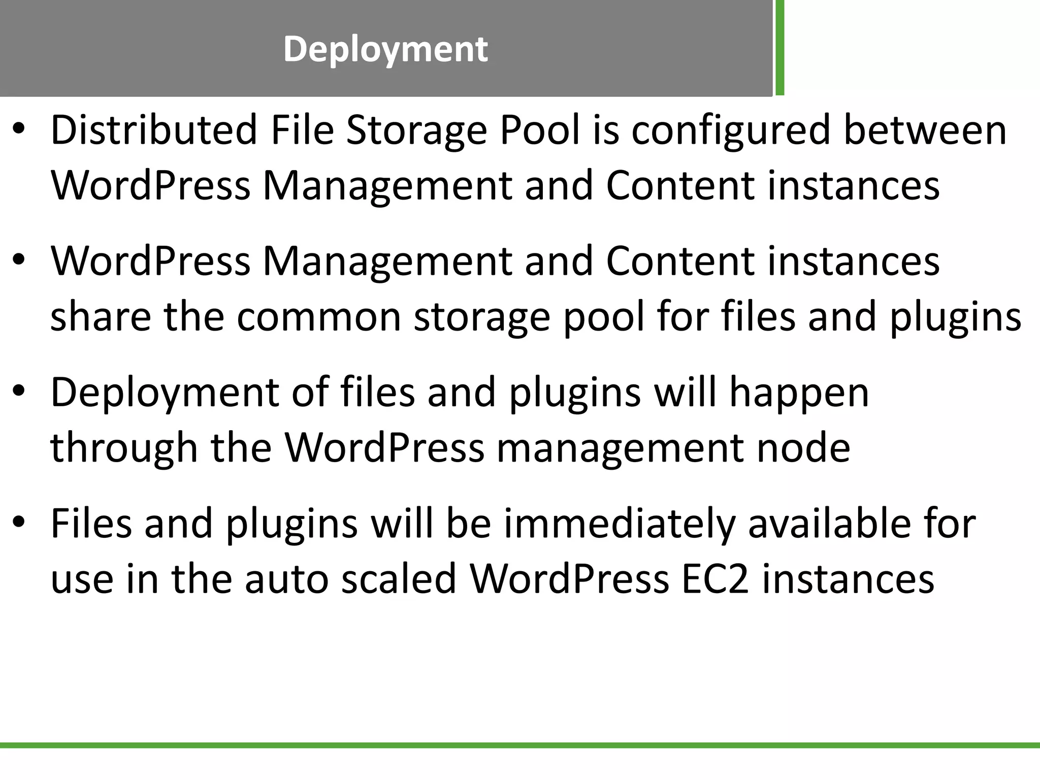 Deployment
• Distributed File Storage Pool is configured between
WordPress Management and Content instances
• WordPress Management and Content instances
share the common storage pool for files and plugins
• Deployment of files and plugins will happen
through the WordPress management node
• Files and plugins will be immediately available for
use in the auto scaled WordPress EC2 instances