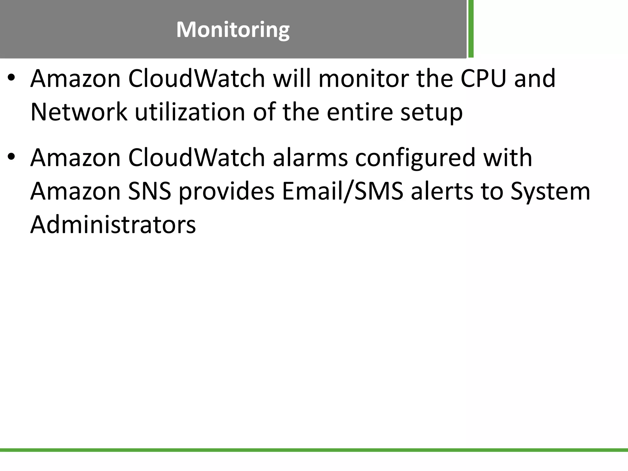 Monitoring
• Amazon CloudWatch will monitor the CPU and
Network utilization of the entire setup
• Amazon CloudWatch alarms configured with
Amazon SNS provides Email/SMS alerts to System
Administrators