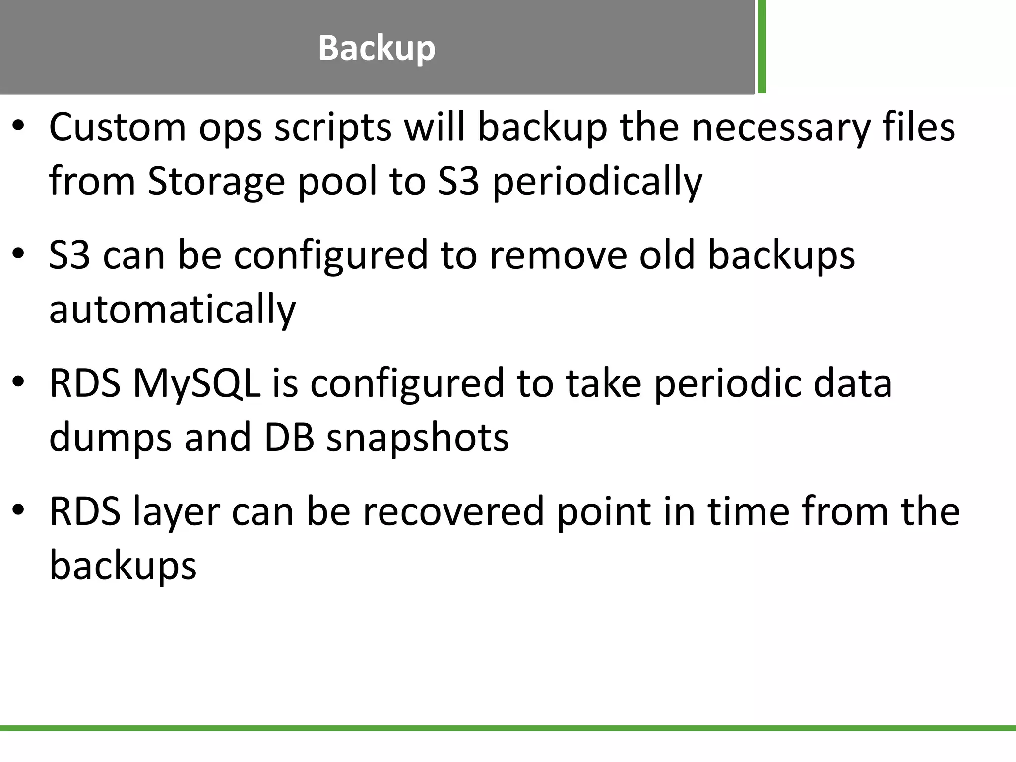 Backup
• Custom ops scripts will backup the necessary files
from Storage pool to S3 periodically
• S3 can be configured to remove old backups
automatically
• RDS MySQL is configured to take periodic data
dumps and DB snapshots
• RDS layer can be recovered point in time from the
backups