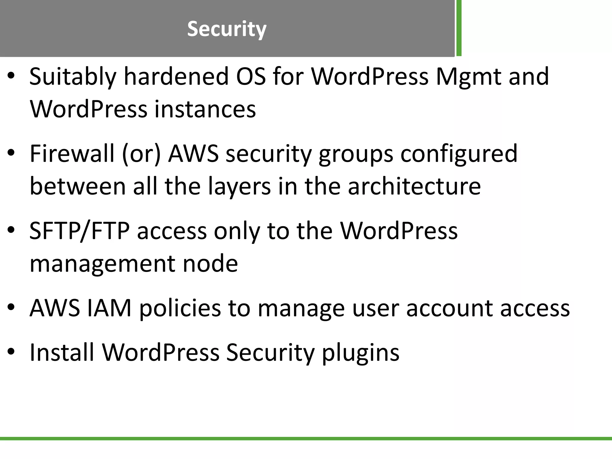 Security
• Suitably hardened OS for WordPress Mgmt and
WordPress instances
• Firewall (or) AWS security groups configured
between all the layers in the architecture
• SFTP/FTP access only to the WordPress
management node
• AWS IAM policies to manage user account access
• Install WordPress Security plugins