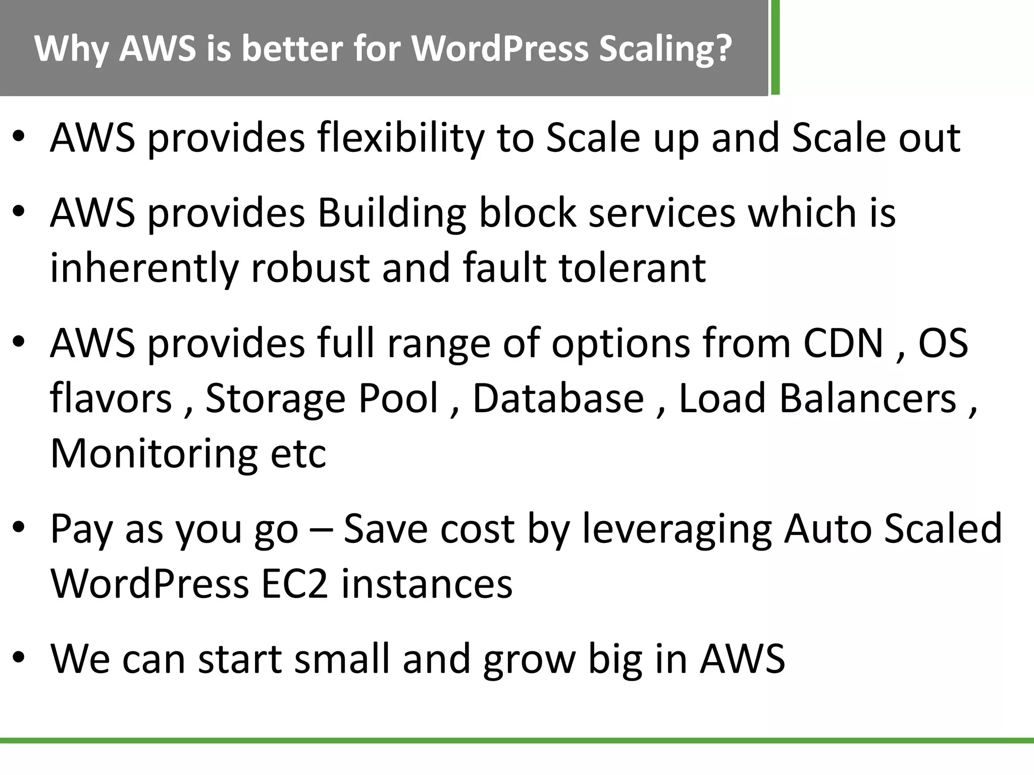 Why AWS is better for WordPress Scaling?
• AWS provides flexibility to Scale up and Scale out
• AWS provides Building block services which is
inherently robust and fault tolerant
• AWS provides full range of options from CDN , OS
flavors , Storage Pool , Database , Load Balancers ,
Monitoring etc
• Pay as you go – Save cost by leveraging Auto Scaled
WordPress EC2 instances
• We can start small and grow big in AWS