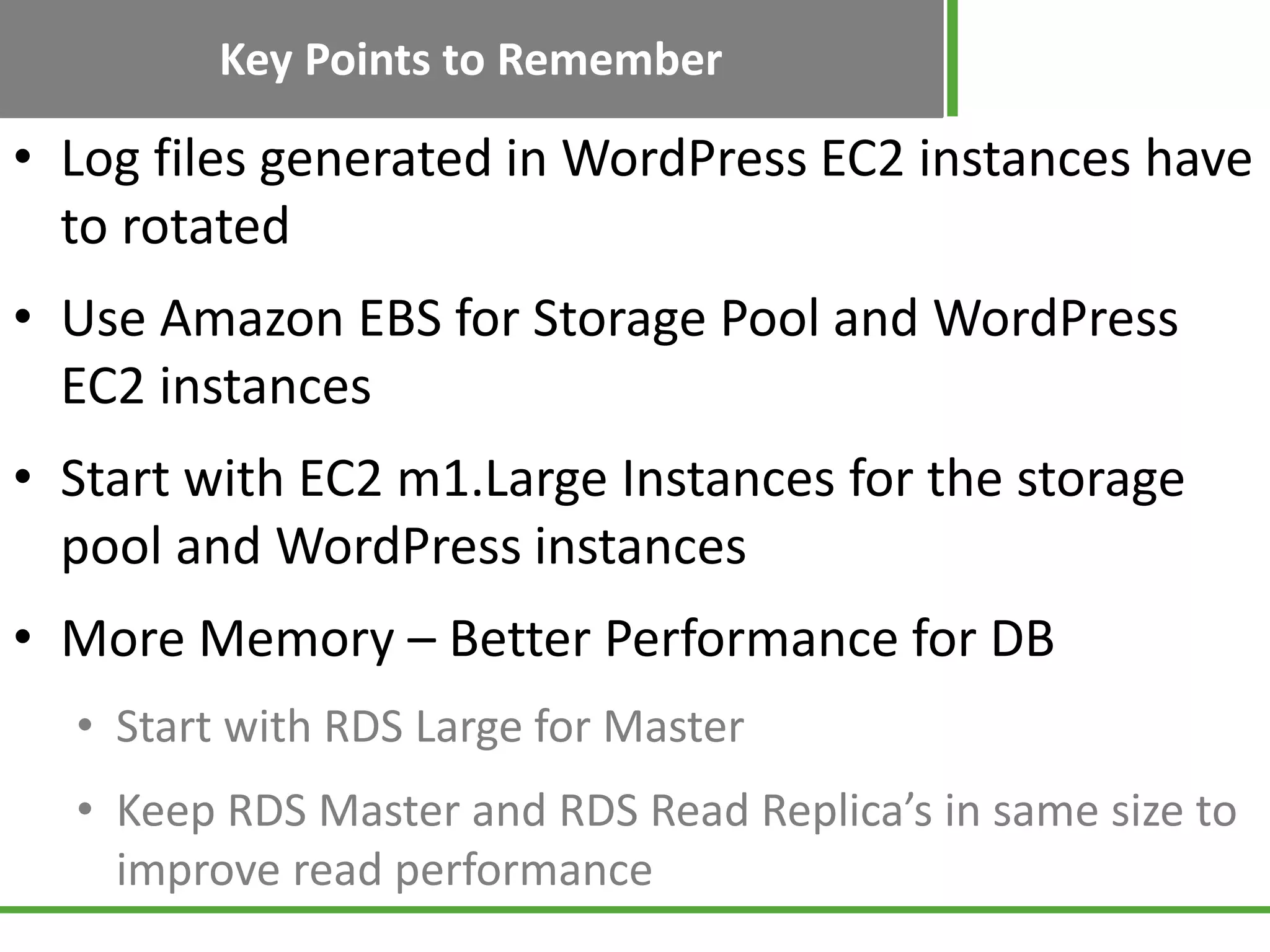 Key Points to Remember
• Log files generated in WordPress EC2 instances have
to rotated
• Use Amazon EBS for Storage Pool and WordPress
EC2 instances
• Start with EC2 m1.Large Instances for the storage
pool and WordPress instances
• More Memory – Better Performance for DB
• Start with RDS Large for Master
• Keep RDS Master and RDS Read Replica’s in same size to
improve read performance