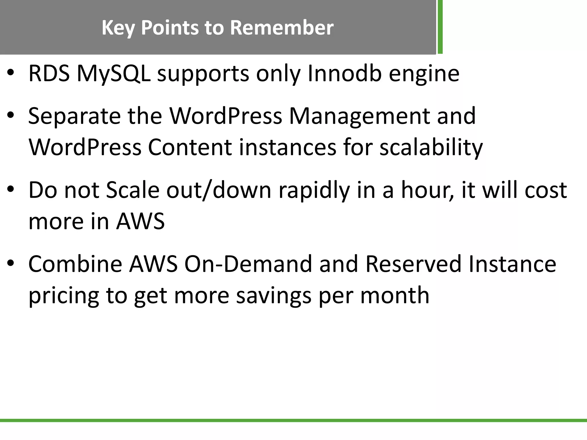 Key Points to Remember
• RDS MySQL supports only Innodb engine
• Separate the WordPress Management and
WordPress Content instances for scalability
• Do not Scale out/down rapidly in a hour, it will cost
more in AWS
• Combine AWS On-Demand and Reserved Instance
pricing to get more savings per month