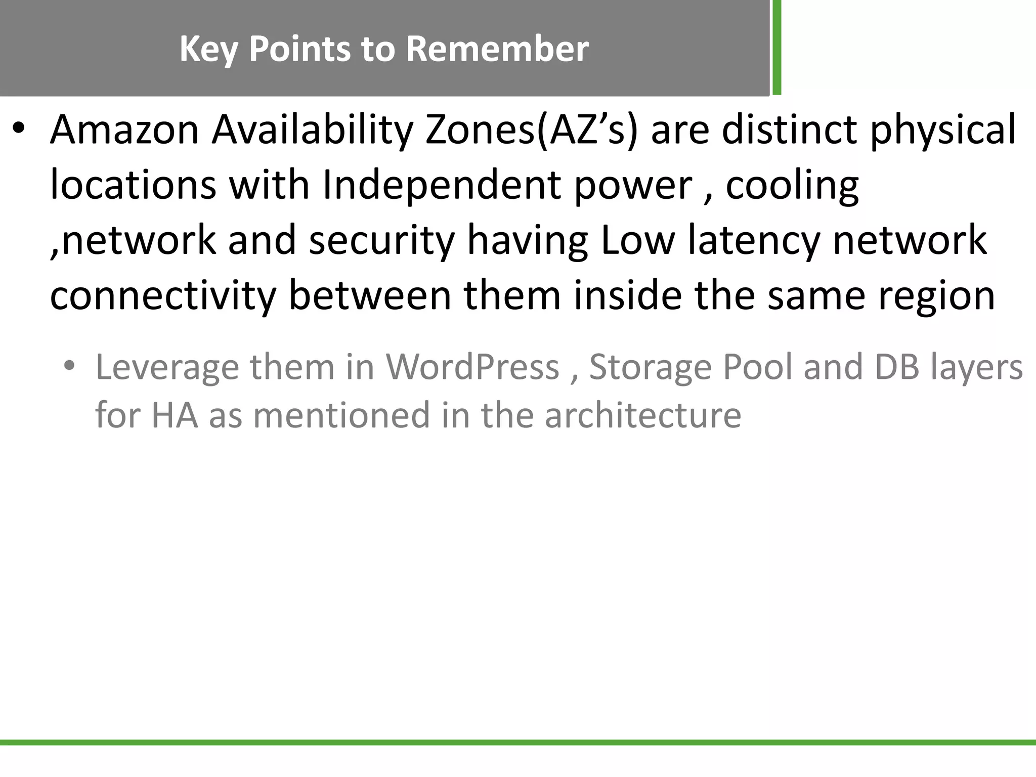 Key Points to Remember
• Amazon Availability Zones(AZ’s) are distinct physical
locations with Independent power , cooling
,network and security having Low latency network
connectivity between them inside the same region
• Leverage them in WordPress , Storage Pool and DB layers
for HA as mentioned in the architecture