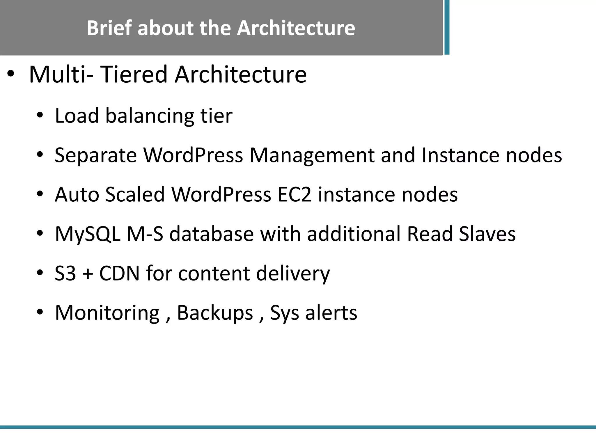 Brief about the Architecture
• Multi- Tiered Architecture
• Load balancing tier
• Separate WordPress Management and Instance nodes
• Auto Scaled WordPress EC2 instance nodes
• MySQL M-S database with additional Read Slaves
• S3 + CDN for content delivery
• Monitoring , Backups , Sys alerts