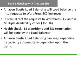 Load Balancing with Amazon ELB
• Amazon Elastic Load Balancing will Load balance the
  http requests to WordPress EC2 instances
• ELB will direct the requests to WordPress EC2 across
  Multiple Availability Zones ( for HA)
• Health check , LB algorithms and SSL termination
  will be done by the Load Balancer
• Amazon Elastic Load Balancing can keep expanding
  its capacity automatically depending upon the
  traffic
 