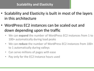 Scalability and Elasticity
• Scalability and Elasticity is built in most of the layers
  in this architecture
• WordPress EC2 instances can be scaled out and
  down depending upon the traffic
  • We can expand the number of WordPress EC2 instances from 1 to
    100+ automatically during load peaks
  • We can reduce the number of WordPress EC2 instances from 100+
    to 1 automatically during valleys
  • Can serve millions of pages with ease
  • Pay only for the EC2 instance hours used
 