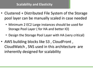 Scalability and Elasticity
• Clustered + Distributed File System of the Storage
  pool layer can be manually scaled in case needed
  • Minimum 2 EC2 Large instances should be used for
    Storage Pool Layer ( for HA and better IO)
  • Design the Storage Pool Layer with HA (very critical)
• AWS building blocks like S3 , CloudFront ,
  CloudWatch , SNS used in this architecture are
  inherently designed for scalability
 