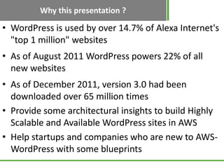 Why this presentation ?
• WordPress is used by over 14.7% of Alexa Internet's
  "top 1 million" websites
• As of August 2011 WordPress powers 22% of all
  new websites
• As of December 2011, version 3.0 had been
  downloaded over 65 million times
• Provide some architectural insights to build Highly
  Scalable and Available WordPress sites in AWS
• Help startups and companies who are new to AWS-
  WordPress with some blueprints
 
