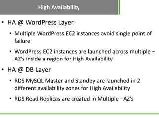 High Availability
• HA @ WordPress Layer
  • Multiple WordPress EC2 instances avoid single point of
    failure
  • WordPress EC2 instances are launched across multiple –
    AZ’s inside a region for High Availability
• HA @ DB Layer
  • RDS MySQL Master and Standby are launched in 2
    different availability zones for High Availability
  • RDS Read Replicas are created in Multiple –AZ’s
 