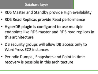 Database layer
• RDS Master and Standby provide High availability
• RDS Read Replicas provide Read performance
• HyperDB plugin is configured to use multiple
  endpoints like RDS master and RDS read replicas in
  this architecture
• DB security groups will allow DB access only to
  WordPress EC2 instances
• Periodic Dumps , Snapshots and Point in time
  recovery is possible in this architecture
 