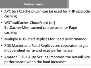 Performance
• APC (or) Xcache plugin can be used for PHP opscode
  caching
• W3TotalCache+CloudFront (or)
  BatCache+Memcached can be used for Page
  caching
• Multiple RDS Read Replicas for Read performance
• RDS Master and Read Replicas are separated to get
  independent write and read performance
• Amazon ELB + Auto Scaling improves the overall Site
  performance when the load increases
 