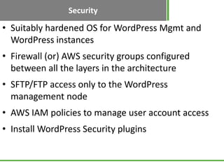Security
• Suitably hardened OS for WordPress Mgmt and
  WordPress instances
• Firewall (or) AWS security groups configured
  between all the layers in the architecture
• SFTP/FTP access only to the WordPress
  management node
• AWS IAM policies to manage user account access
• Install WordPress Security plugins
 