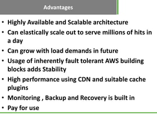 Advantages
• Highly Available and Scalable architecture
• Can elastically scale out to serve millions of hits in
  a day
• Can grow with load demands in future
• Usage of inherently fault tolerant AWS building
  blocks adds Stability
• High performance using CDN and suitable cache
  plugins
• Monitoring , Backup and Recovery is built in
• Pay for use
 