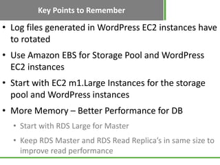 Key Points to Remember
• Log files generated in WordPress EC2 instances have
  to rotated
• Use Amazon EBS for Storage Pool and WordPress
  EC2 instances
• Start with EC2 m1.Large Instances for the storage
  pool and WordPress instances
• More Memory – Better Performance for DB
  • Start with RDS Large for Master
  • Keep RDS Master and RDS Read Replica’s in same size to
    improve read performance
 