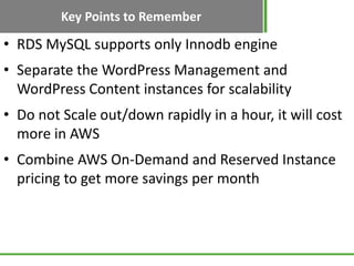 Key Points to Remember
• RDS MySQL supports only Innodb engine
• Separate the WordPress Management and
  WordPress Content instances for scalability
• Do not Scale out/down rapidly in a hour, it will cost
  more in AWS
• Combine AWS On-Demand and Reserved Instance
  pricing to get more savings per month
 