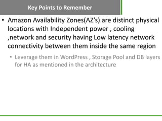 Key Points to Remember
• Amazon Availability Zones(AZ’s) are distinct physical
  locations with Independent power , cooling
  ,network and security having Low latency network
  connectivity between them inside the same region
  • Leverage them in WordPress , Storage Pool and DB layers
    for HA as mentioned in the architecture
 