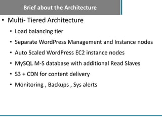 Brief about the Architecture
• Multi- Tiered Architecture
  • Load balancing tier
  • Separate WordPress Management and Instance nodes
  • Auto Scaled WordPress EC2 instance nodes
  • MySQL M-S database with additional Read Slaves
  • S3 + CDN for content delivery
  • Monitoring , Backups , Sys alerts
 