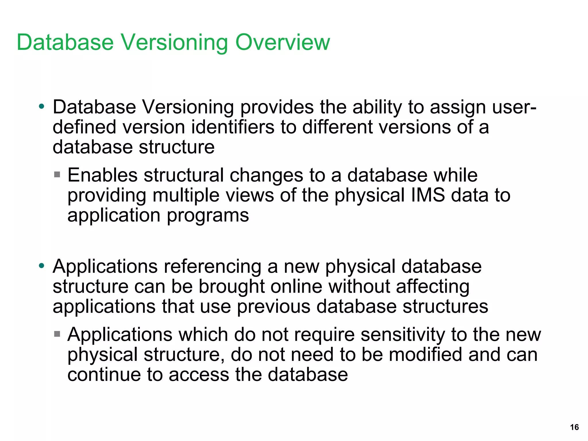 16
Database Versioning Overview
• Database Versioning provides the ability to assign user-
defined version identifiers to different versions of a
database structure
 Enables structural changes to a database while
providing multiple views of the physical IMS data to
application programs
• Applications referencing a new physical database
structure can be brought online without affecting
applications that use previous database structures
 Applications which do not require sensitivity to the new
physical structure, do not need to be modified and can
continue to access the database
 