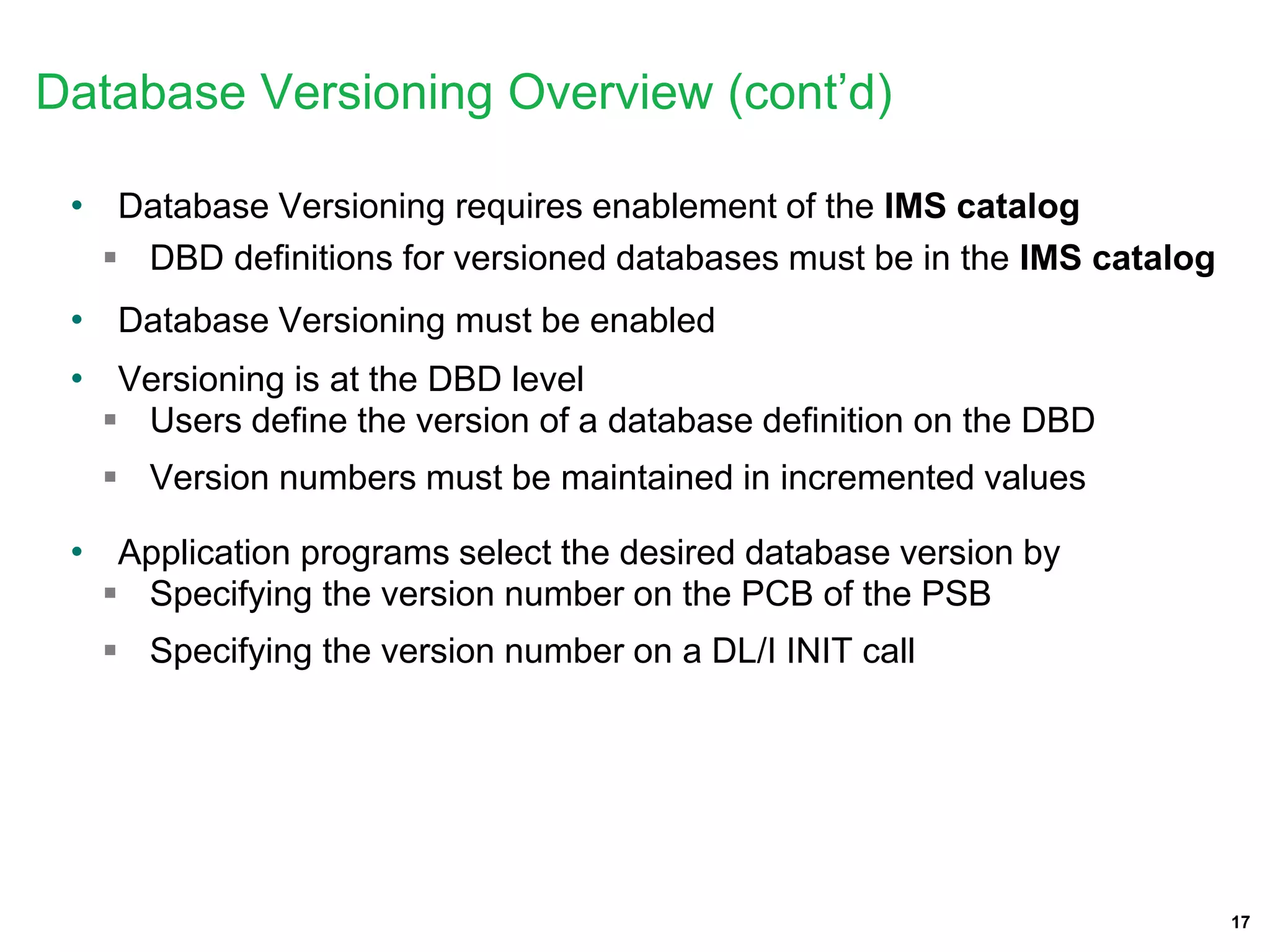 17
• Database Versioning requires enablement of the IMS catalog
 DBD definitions for versioned databases must be in the IMS catalog
• Database Versioning must be enabled
• Versioning is at the DBD level
 Users define the version of a database definition on the DBD
 Version numbers must be maintained in incremented values
• Application programs select the desired database version by
 Specifying the version number on the PCB of the PSB
 Specifying the version number on a DL/I INIT call
Database Versioning Overview (cont’d)
 