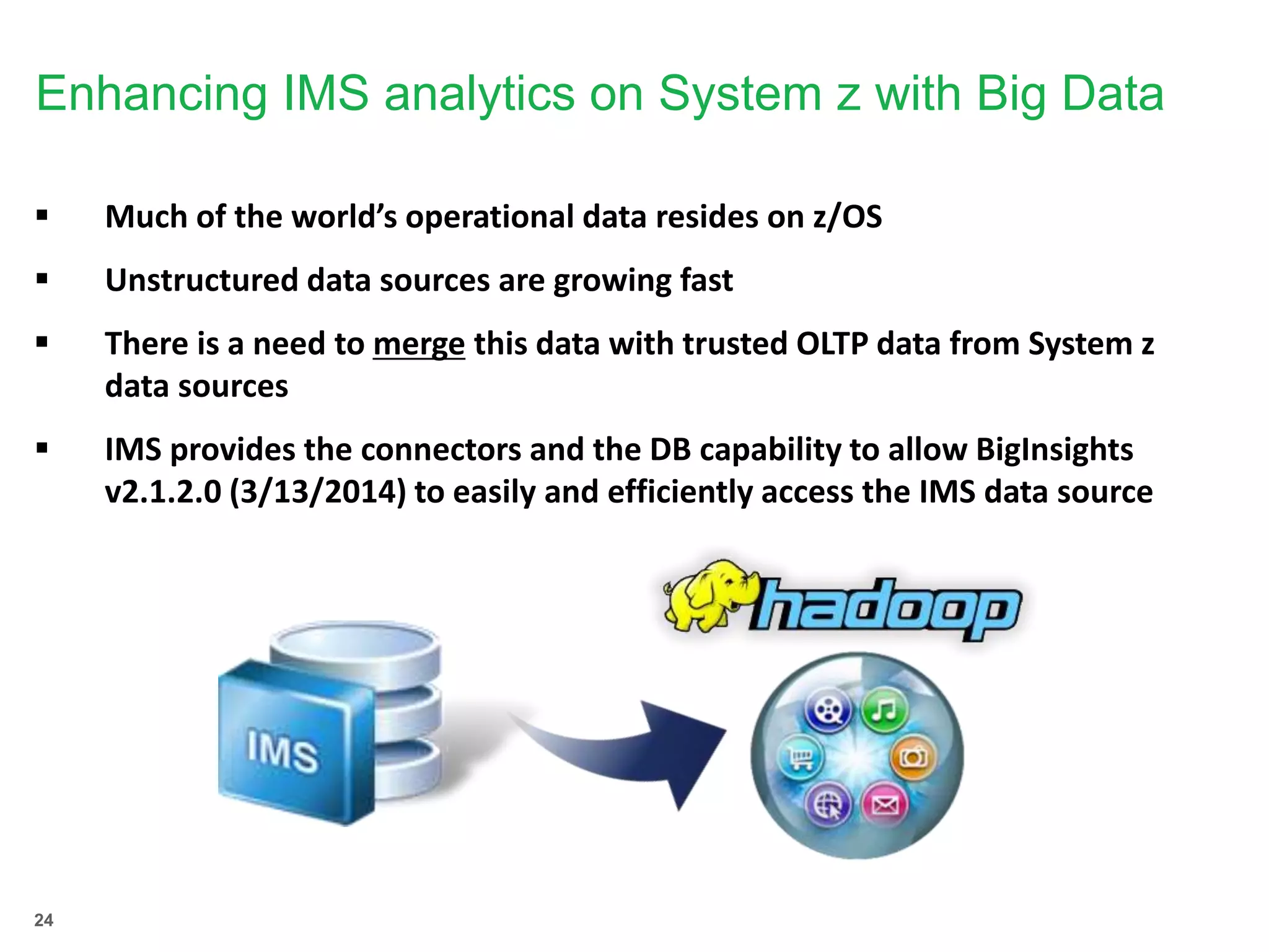 24
Enhancing IMS analytics on System z with Big Data
 Much of the world’s operational data resides on z/OS
 Unstructured data sources are growing fast
 There is a need to merge this data with trusted OLTP data from System z
data sources
 IMS provides the connectors and the DB capability to allow BigInsights
v2.1.2.0 (3/13/2014) to easily and efficiently access the IMS data source
 