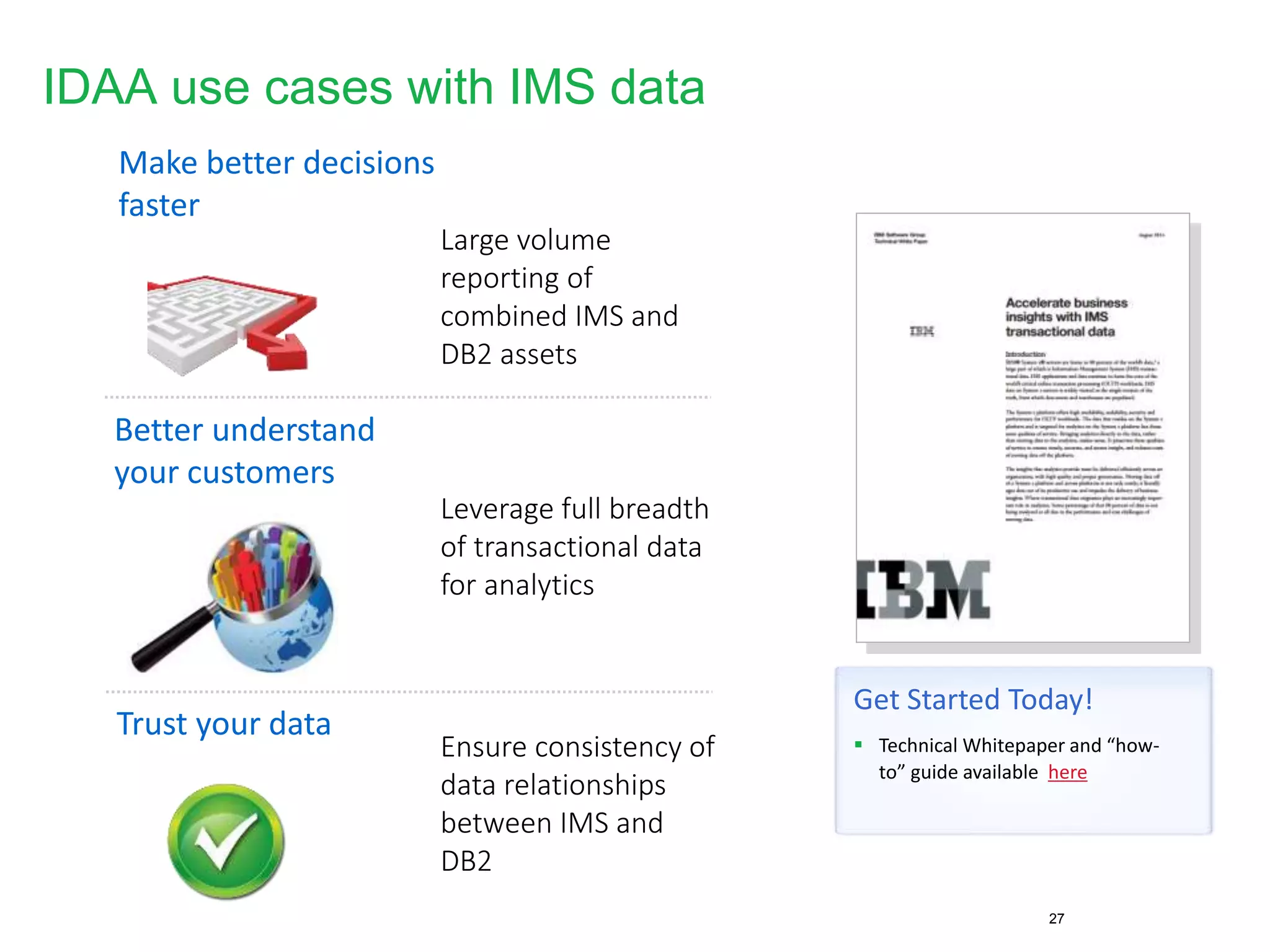 IDAA use cases with IMS data
27
Make better decisions
faster
Better understand
your customers
Trust your data
Large volume
reporting of
combined IMS and
DB2 assets
Leverage full breadth
of transactional data
for analytics
Ensure consistency of
data relationships
between IMS and
DB2
Get Started Today!
 Technical Whitepaper and “how-
to” guide available here
 