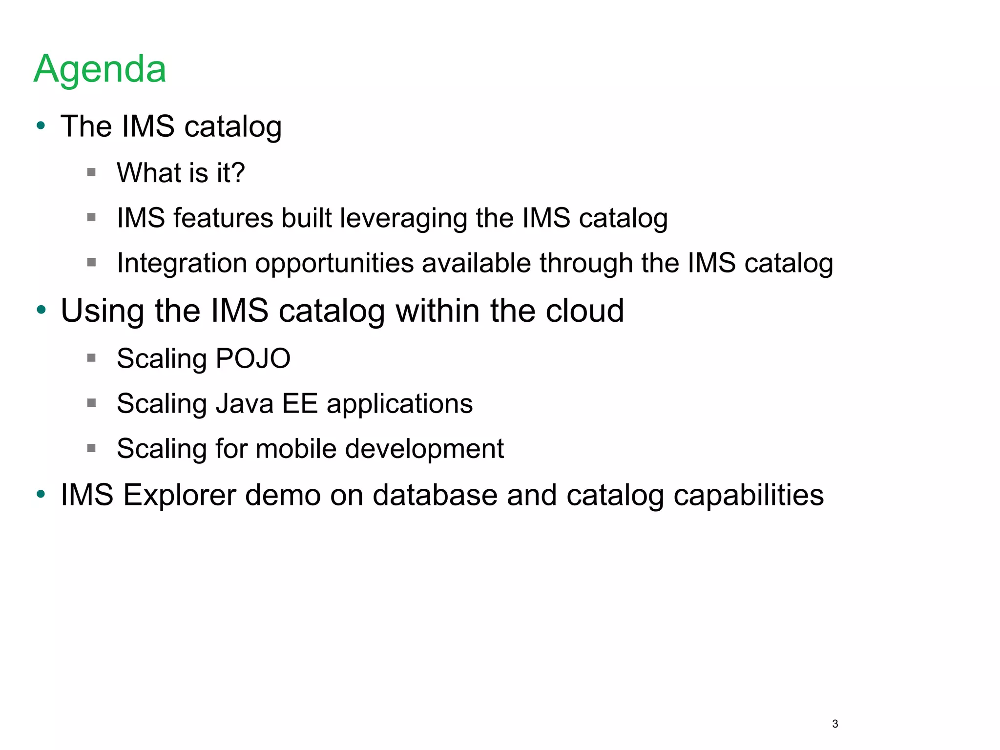 Agenda
• The IMS catalog
 What is it?
 IMS features built leveraging the IMS catalog
 Integration opportunities available through the IMS catalog
• Using the IMS catalog within the cloud
 Scaling POJO
 Scaling Java EE applications
 Scaling for mobile development
• IMS Explorer demo on database and catalog capabilities
3
 